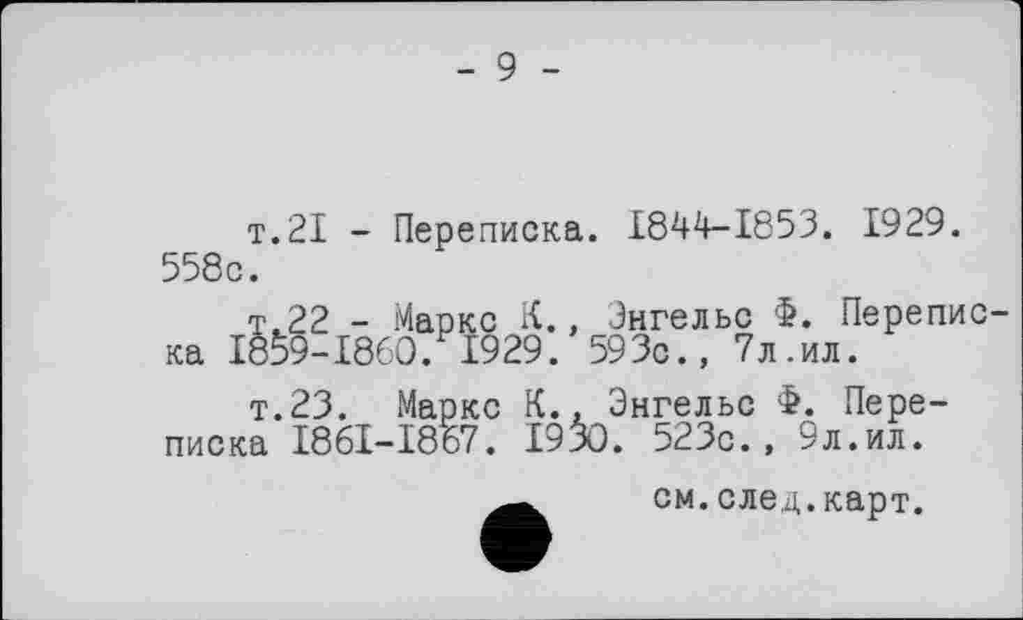 ﻿- 9 -
т.21 - Переписка. 1844-1853. 1929. 558c.
т.22 - Маркс К., Энгельс Ф. Переписка 1859-1860. 1929. 593с., 7л.ил.
т.23. Маркс К., Энгельс Ф. Переписка I86I-I867. 1930. 523с., 9л.ил.
см. след. карт.